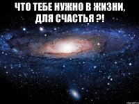 что тебе нужно в жизни, для счастья ?! 