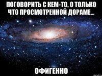 поговорить с кем-то, о только что просмотренной дораме... офигенно