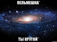 пельмешка* ты крутой*