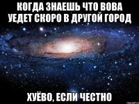 когда знаешь что вова уедет скоро в другой город хуёво, если честно