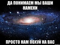 да понимаем мы ваши намеки просто нам похуй на вас