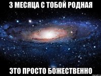 3 месяца с тобой родная это просто божественно