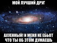 мой лучший друг ахуенный! и меня не ебьот что ты об этом думаешь