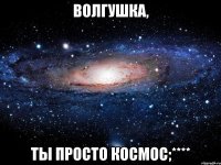 волгушка, ты просто космос;****