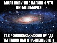 маленалучше напиши что любишьменя так ? хахахахаххаххаа ну где ты таких как я найдешь ))))))