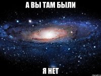 а вы там были я нет