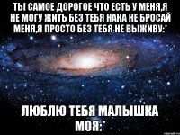 ты самое дорогое что есть у меня,я не могу жить без тебя нана не бросай меня,я просто без тебя не выживу:* люблю тебя малышка моя:*