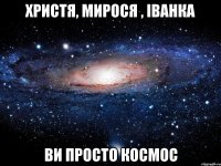 христя, мирося , іванка ви просто космос