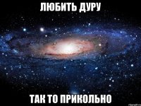 любить дуру так то прикольно