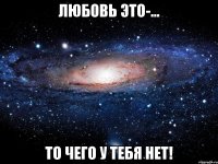 любовь это-... то чего у тебя нет!