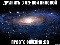 дружить с ленкой ниловой просто охуенно :dd