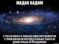 жадан вадим о тебе не много я знаю,но знаю пару моментов с твоей жизни на алгебре:d больше такого не делай,только по праздниках!