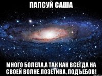 папсуй саша много болела,а так как всегда на своей волне.позетива, подъебов!