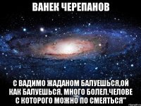 ванек черепанов с вадимо жаданом балуешься,ой как балуешься. много болел.челове с которого можно по смеяться"