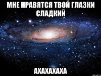 мне нравятся твой глазки сладкий ахахахаха