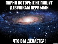 парни которые не пишут девушкам первыми что вы делаете?!