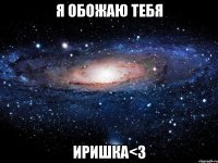 я обожаю тебя иришка<3