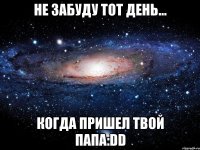 не забуду тот день... когда пришел твой папа:dd