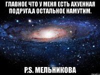 главное что у меня есть ахуенная подруга,а остальное намутим. p.s. мельникова