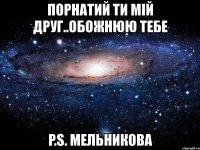 порнатий ти мій друг..обожнюю тебе p.s. мельникова