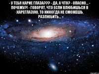 - у тебя карие глаза??? - да, а что? - опасно... - почему?! - говорят, что если влюбишься в кареглазую, то никогда не сможешь разлюбить... 