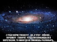  - у тебя карие глаза??? - да, а что? - опасно... - почему?! - говорят, что если влюбишься в кареглазую, то никогда не сможешь разлюбить..