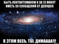 быть контактоманом и за 15 минут иметь 30 сообщений от девушек в этом весь, ты, димаааа!!!