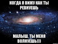 когда я вижу как ты ревнуешь малыш, ты меня волнуешь)))