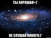 ты хорошая=)* не слушай никого:)*