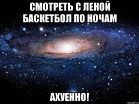 смотреть с леной баскетбол по ночам ахуенно!