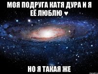 моя подруга катя дура и я её люблю ♥ но я такая же