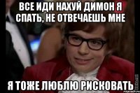 все иди нахуй димон я спать, не отвечаешь мне я тоже люблю рисковать