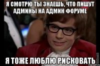 я смотрю ты знаешь, что пишут админы на админ форуме я тоже люблю рисковать