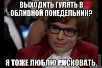 выходить гулять в обливной понедельник? я тоже люблю рисковать.