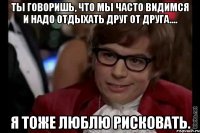 ты говоришь, что мы часто видимся и надо отдыхать друг от друга.... я тоже люблю рисковать.