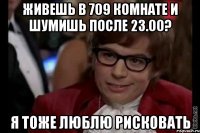 живешь в 709 комнате и шумишь после 23.00? я тоже люблю рисковать