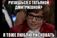 ругаешься с татьяной дмитриевной? я тоже люблю рисковать