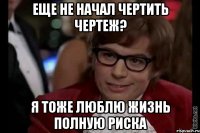 еще не начал чертить чертеж? я тоже люблю жизнь полную риска