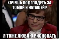 хочешь подглядеть за томой и наташей? я тоже люблю рисковать