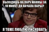 выходишь на пару жанны за 10 минут до начала пары? я тоже люблю рисковать