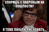 споришь с лавровым на пошлости? я тоже люблю рисковать...