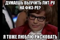 думаешь выучить лит-ру на физ-ре? я тоже люблю рисковать