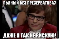 пьяный без презерватива? даже я так не рискую!