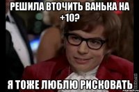 решила вточить ванька на +10? я тоже люблю рисковать