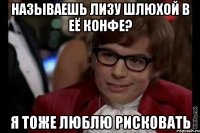 называешь лизу шлюхой в её конфе? я тоже люблю рисковать