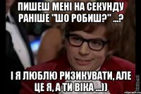 пишеш мені на секунду раніше "шо робиш?" ...? і я люблю ризикувати, але це я, а ти віка ...))