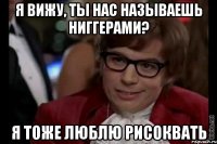 я вижу, ты нас называешь ниггерами? я тоже люблю рисоквать