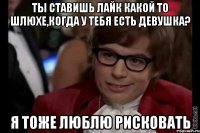 ты ставишь лайк какой то шлюхе,когда у тебя есть девушка? я тоже люблю рисковать