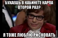 бухаешь в кабинете карпа второй раз? я тоже люблю рисковать