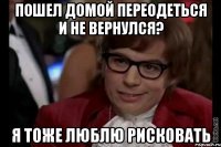 пошел домой переодеться и не вернулся? я тоже люблю рисковать